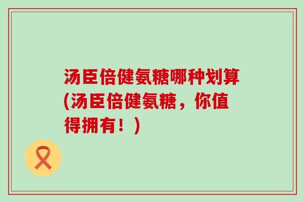 汤臣倍健氨糖哪种划算(汤臣倍健氨糖,你值得拥有!) 汤臣倍健氨糖哪种划算(汤臣倍健氨糖,你值得拥有!)