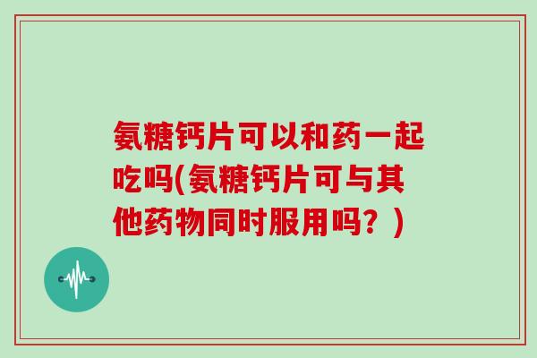 氨糖钙片可以和药一起吃吗(氨糖钙片可与其他同时服用吗?) 氨糖钙片可以和药一起吃吗(氨糖钙片可与其他同时服用吗?)