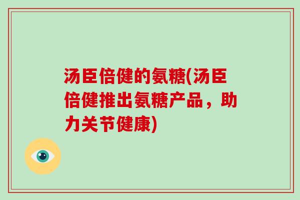 汤臣倍健的氨糖(汤臣倍健推出氨糖产品,助力关节健康) 汤臣倍健的氨糖(汤臣倍健推出氨糖产品,助力关节健康)