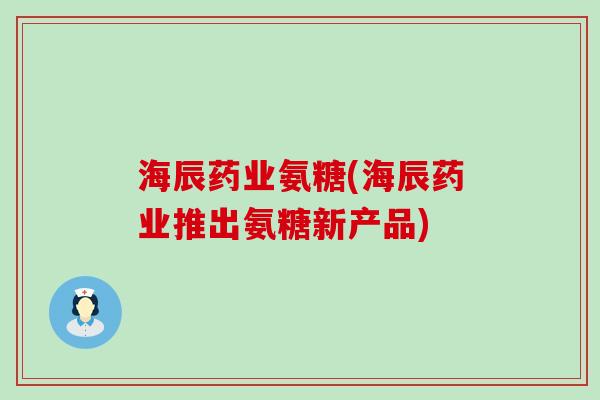 海辰药业氨糖(海辰药业推出氨糖新产品) 海辰药业氨糖(海辰药业推出氨糖新产品)
