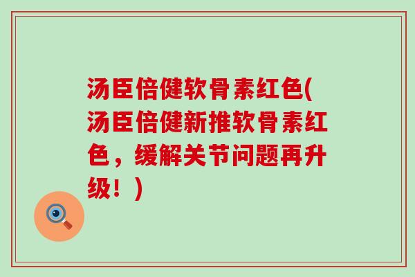 汤臣倍健软骨素红色(汤臣倍健新推软骨素红色,缓解关节问题再升级!) 汤臣倍健软骨素红色(汤臣倍健新推软骨素红色,缓解关节问题再升级!)