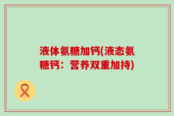 液体氨糖加钙(液态氨糖钙:营养双重加持) 液体氨糖加钙(液态氨糖钙:营养双重加持)