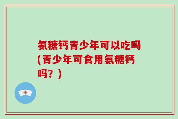 氨糖钙青少年可以吃吗(青少年可食用氨糖钙吗?) 氨糖钙青少年可以吃吗(青少年可食用氨糖钙吗?)