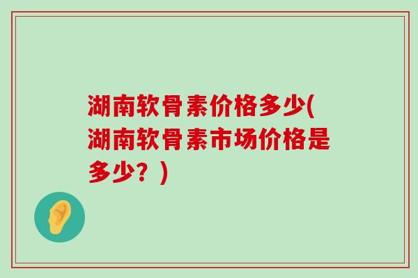 湖南软骨素价格多少(湖南软骨素市场价格是多少?) 湖南软骨素价格多少(湖南软骨素市场价格是多少?)