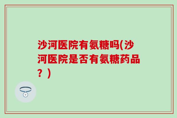 沙河医院有氨糖吗(沙河医院是否有氨糖药品?) 沙河医院有氨糖吗(沙河医院是否有氨糖药品?)