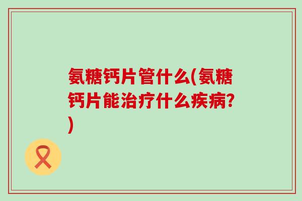 氨糖钙片管什么(氨糖钙片能什么？)