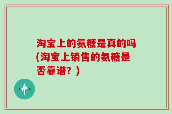 淘宝上的氨糖是真的吗(淘宝上销售的氨糖是否靠谱?) 淘宝上的氨糖是真的吗(淘宝上销售的氨糖是否靠谱?)