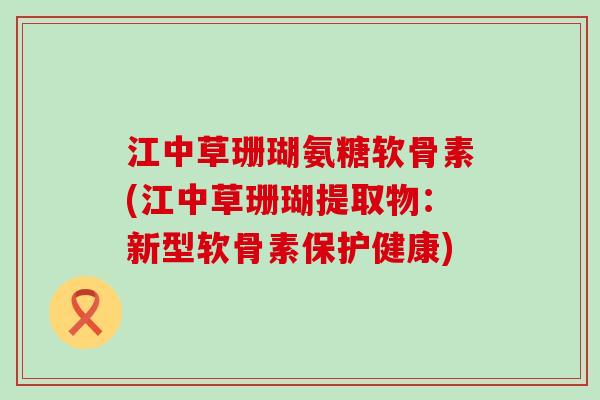 江中草珊瑚氨糖软骨素(江中草珊瑚提取物：新型软骨素保护健康)