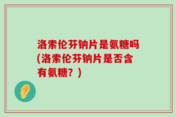 洛索伦芬钠片是氨糖吗(洛索伦芬钠片是否含有氨糖？)
