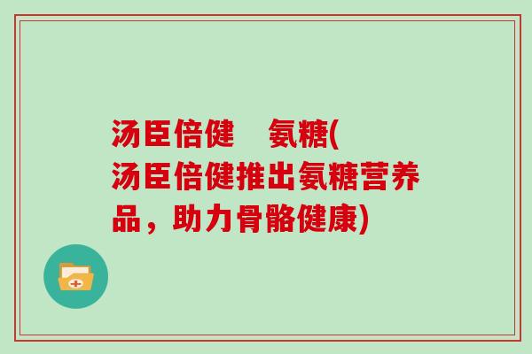 汤臣倍健 氨糖(汤臣倍健推出氨糖营养品,助力骨骼健康) 汤臣倍健 氨糖(汤臣倍健推出氨糖营养品,助力骨骼健康)