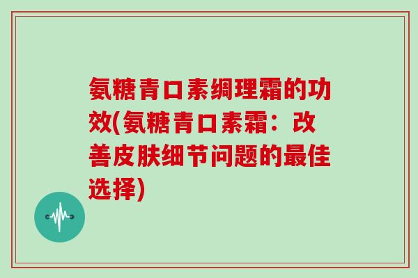 氨糖青口素绸理霜的功效(氨糖青口素霜:改善细节问题的佳选择) 氨糖青口素绸理霜的功效(氨糖青口素霜:改善细节问题的佳选择)