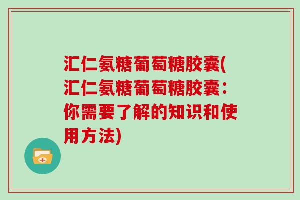 汇仁氨糖葡萄糖胶囊(汇仁氨糖葡萄糖胶囊：你需要了解的知识和使用方法)