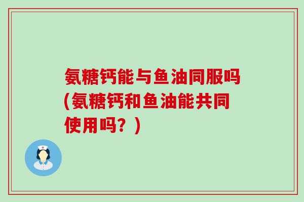 氨糖钙能与鱼油同服吗(氨糖钙和鱼油能共同使用吗?) 氨糖钙能与鱼油同服吗(氨糖钙和鱼油能共同使用吗?)