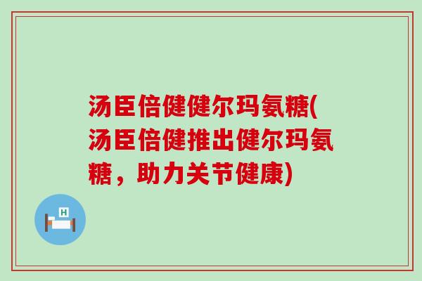 汤臣倍健健尔玛氨糖(汤臣倍健推出健尔玛氨糖，助力关节健康)