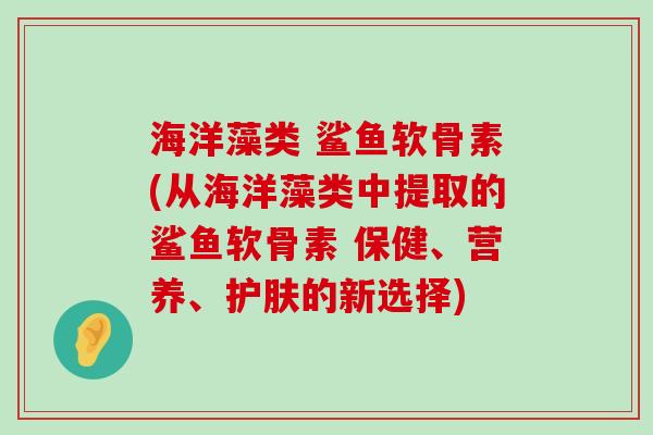 海洋藻类 鲨鱼软骨素(从海洋藻类中提取的鲨鱼软骨素 保健、营养、护肤的新选择)
