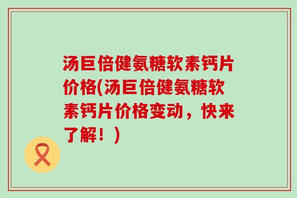 汤巨倍健氨糖软素钙片价格(汤巨倍健氨糖软素钙片价格变动,快来了解!) 汤巨倍健氨糖软素钙片价格(汤巨倍健氨糖软素钙片价格变动,快来了解!)