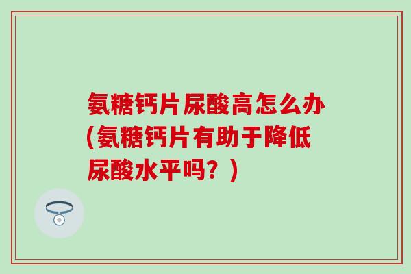 氨糖钙片尿酸高怎么办(氨糖钙片有助于降低尿酸水平吗？)