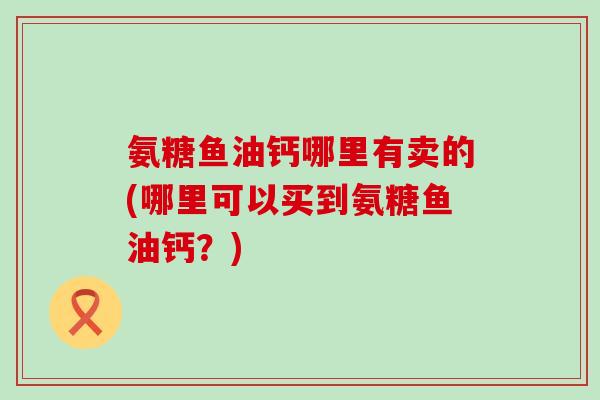 氨糖鱼油钙哪里有卖的(哪里可以买到氨糖鱼油钙？)
