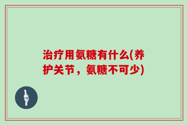 用氨糖有什么(养护关节，氨糖不可少)
