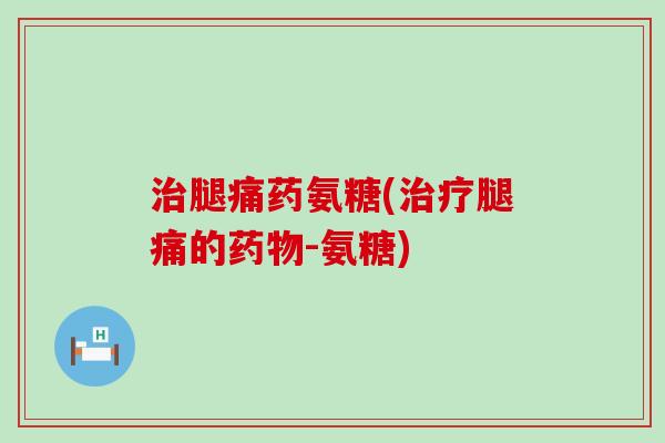 腿痛药氨糖(腿痛的-氨糖) 腿痛药氨糖(腿痛的-氨糖)