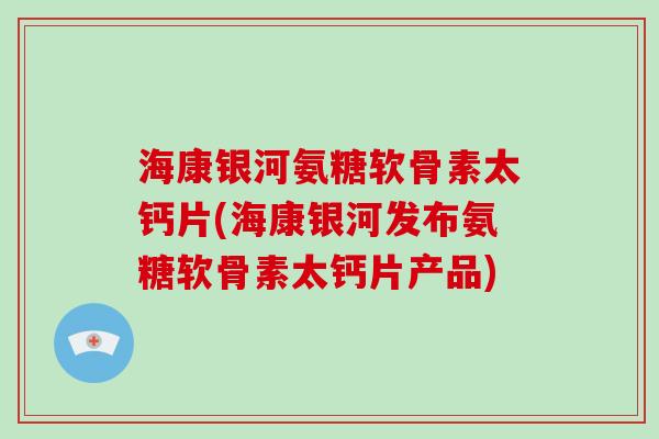 海康银河氨糖软骨素太钙片(海康银河发布氨糖软骨素太钙片产品) 海康银河氨糖软骨素太钙片(海康银河发布氨糖软骨素太钙片产品)