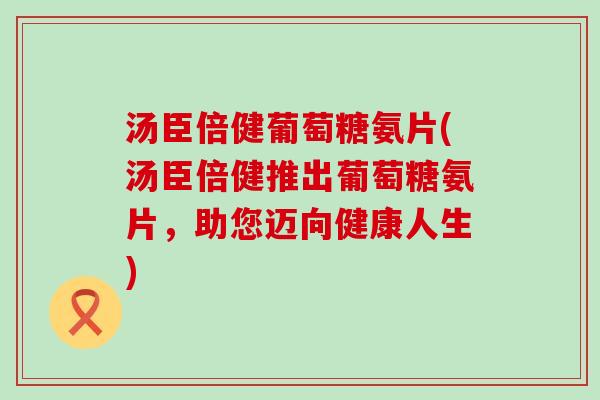 汤臣倍健葡萄糖氨片(汤臣倍健推出葡萄糖氨片,助您迈向健康人生) 汤臣倍健葡萄糖氨片(汤臣倍健推出葡萄糖氨片,助您迈向健康人生)