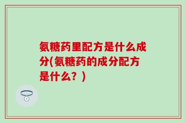 氨糖药里配方是什么成分(氨糖药的成分配方是什么？)