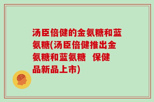 汤臣倍健的金氨糖和蓝氨糖(汤臣倍健推出金氨糖和蓝氨糖  保健品新品上市)