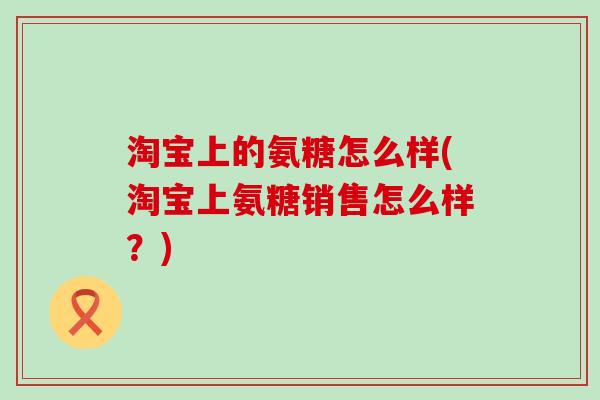 淘宝上的氨糖怎么样(淘宝上氨糖销售怎么样？)