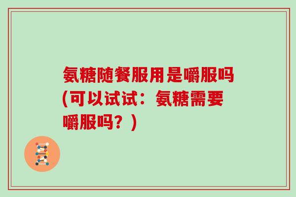 氨糖随餐服用是嚼服吗(可以试试:氨糖需要嚼服吗?) 氨糖随餐服用是嚼服吗(可以试试:氨糖需要嚼服吗?)