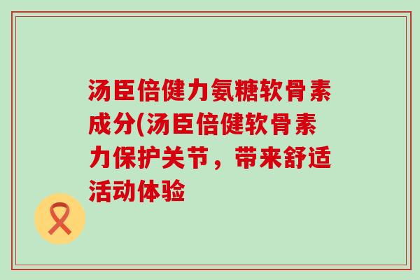 汤臣倍健力氨糖软骨素成分(汤臣倍健软骨素力保护关节,带来舒适活动体验 汤臣倍健力氨糖软骨素成分(汤臣倍健软骨素力保护关节,带来舒适活动体验