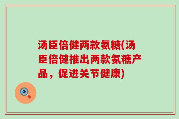 汤臣倍健两款氨糖(汤臣倍健推出两款氨糖产品，促进关节健康)