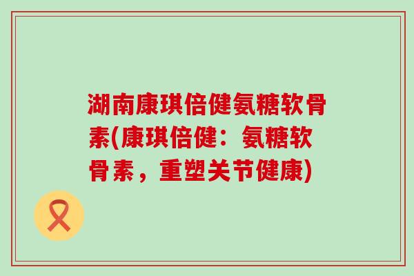 湖南康琪倍健氨糖软骨素(康琪倍健:氨糖软骨素,重塑关节健康) 湖南康琪倍健氨糖软骨素(康琪倍健:氨糖软骨素,重塑关节健康)
