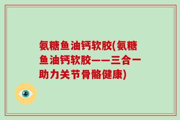 氨糖鱼油钙软胶(氨糖鱼油钙软胶——三合一助力关节骨骼健康) 氨糖鱼油钙软胶(氨糖鱼油钙软胶——三合一助力关节骨骼健康)