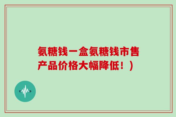 氨糖钱一盒氨糖钱市售产品价格大幅降低!) 氨糖钱一盒氨糖钱市售产品价格大幅降低!)