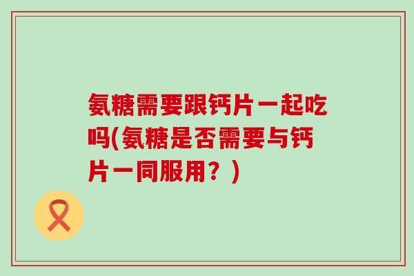 氨糖需要跟钙片一起吃吗(氨糖是否需要与钙片一同服用？)
