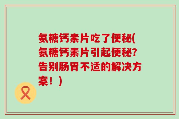 氨糖钙素片吃了(氨糖钙素片引起?告别肠胃不适的解决方案!) 氨糖钙素片吃了(氨糖钙素片引起?告别肠胃不适的解决方案!)