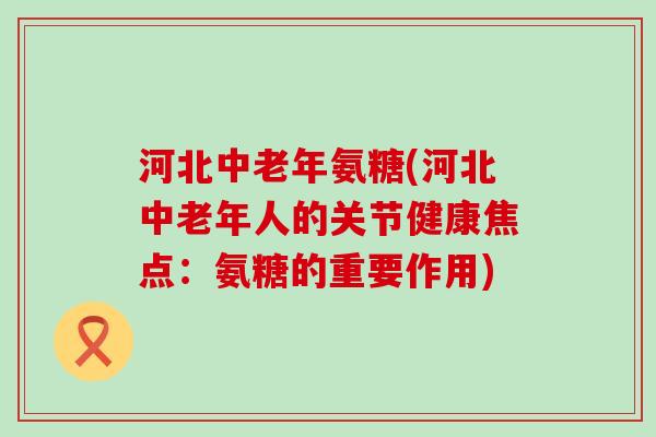 河北中老年氨糖(河北中老年人的关节健康焦点：氨糖的重要作用)