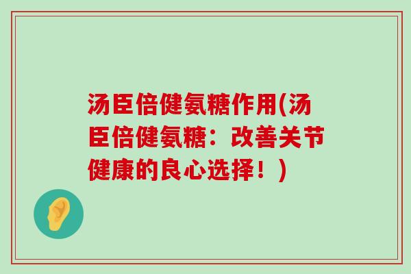 汤臣倍健氨糖作用(汤臣倍健氨糖：改善关节健康的良心选择！)