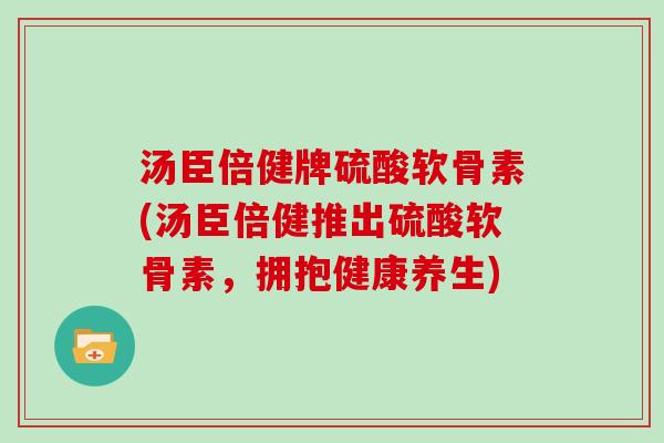 汤臣倍健牌硫酸软骨素(汤臣倍健推出硫酸软骨素，拥抱健康养生)