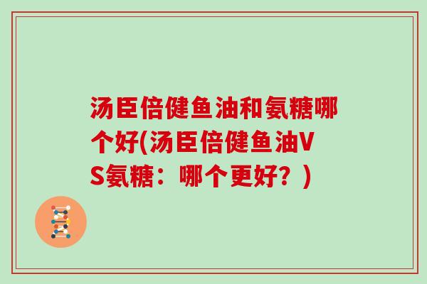 汤臣倍健鱼油和氨糖哪个好(汤臣倍健鱼油VS氨糖:哪个更好?) 汤臣倍健鱼油和氨糖哪个好(汤臣倍健鱼油VS氨糖:哪个更好?)