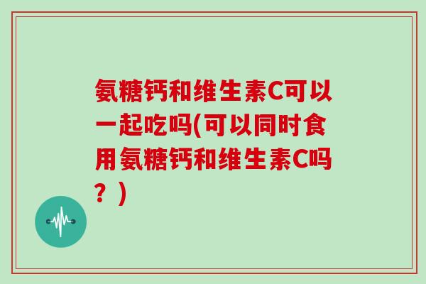 氨糖钙和维生素C可以一起吃吗(可以同时食用氨糖钙和维生素C吗?) 氨糖钙和维生素C可以一起吃吗(可以同时食用氨糖钙和维生素C吗?)
