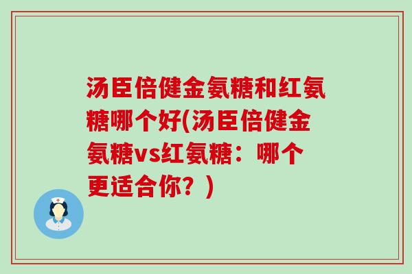 汤臣倍健金氨糖和红氨糖哪个好(汤臣倍健金氨糖vs红氨糖:哪个更适合你?) 汤臣倍健金氨糖和红氨糖哪个好(汤臣倍健金氨糖vs红氨糖:哪个更适合你?)