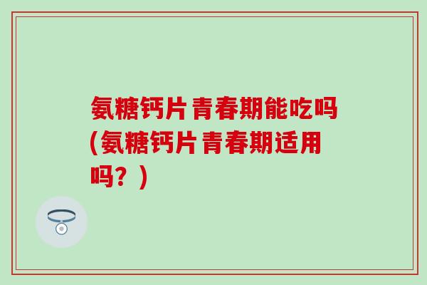 氨糖钙片青春期能吃吗(氨糖钙片青春期适用吗？)