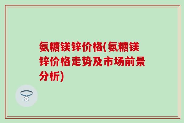 氨糖镁锌价格(氨糖镁锌价格走势及市场前景分析) 氨糖镁锌价格(氨糖镁锌价格走势及市场前景分析)