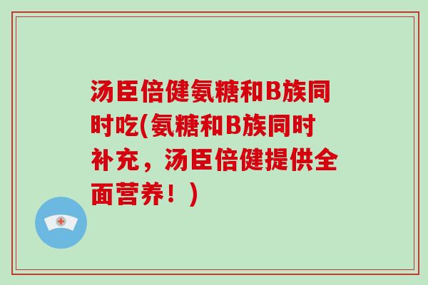 汤臣倍健氨糖和B族同时吃(氨糖和B族同时补充，汤臣倍健提供全面营养！)