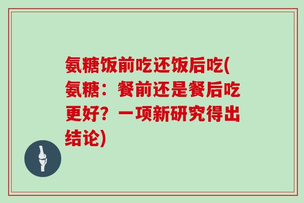 氨糖饭前吃还饭后吃(氨糖:餐前还是餐后吃更好?一项新研究得出结论) 氨糖饭前吃还饭后吃(氨糖:餐前还是餐后吃更好?一项新研究得出结论)