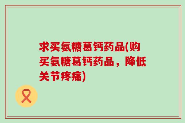 求买氨糖葛钙药品(购买氨糖葛钙药品,降低关节) 求买氨糖葛钙药品(购买氨糖葛钙药品,降低关节)