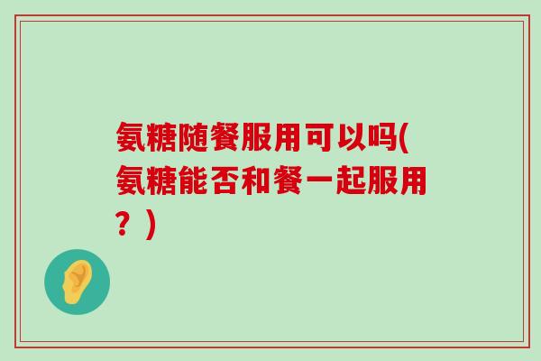 氨糖随餐服用可以吗(氨糖能否和餐一起服用？)