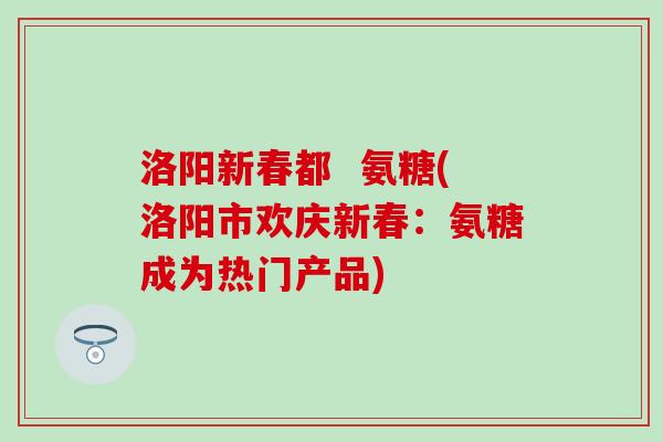 洛阳新春都 氨糖(洛阳市欢庆新春:氨糖成为热门产品) 洛阳新春都 氨糖(洛阳市欢庆新春:氨糖成为热门产品)